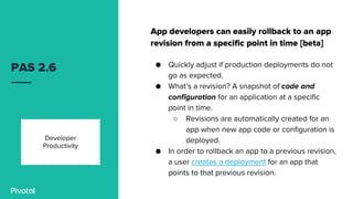 PAS 2.6
App developers can easily rollback to an app
revision from a specific point in time [beta]
● Quickly adjust if production deployments do not
go as expected.
● What’s a revision? A snapshot of code and
configuration for an application at a specific
point in time.
○ Revisions are automatically created for an
app when new app code or configuration is
deployed.
● In order to rollback an app to a previous revision,
a user creates a deployment for an app that
points to that previous revision.
Developer
Productivity
 