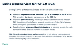 Spring Cloud Services for PCF 3.0 is GA!
Config Server 3.0 includes across-the-board enhancements:
● Removes dependencies on RabbitMQ for PCF and MySQL for PCF tiles.
This simplifies day-to-day management of the SCS tile.
● Improves performance by bundling in a local Git mirror service on each
PCF foundation. Config Server property updates are faster. What’s more,
the auditing and governance of these updates is easier.
● Bundles has an integrated CredHub backend to manage secrets for each
service instance. (We will continue to support Vault.)
PSA: Circuit Breaker Dashboard is discontinued. So for this release, continue to install
and use SCS v2.0 alongside SCS v3.0, so that they can retain their existing Circuit Breaker
Dashboard and Registry Server capabilities.
 