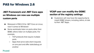 PAS for Windows 2.6
VCAP user can modify the ODBC
section of the registry settings
● Customers will now have the opportunity to
install ODBC drivers, including Jethro, to talk
to their .NET Apps.
.NET Framework and .NET Core apps
on Windows can now use multiple
custom ports
● Released in PAS 2.5 for .NET Core on Linux;
now it comes to Windows!
● Some workloads listen on ports other than
8080; others listen on multiple ports. For
example:
○ TCP protocols that require multiple
ports
○ Apps that serve web client requests
on one port and offer stats/debug on
another
 