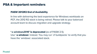PSA & Important reminders
PASW 2012R2 End of Availability
In line with delivering the best experience for Windows workloads on
PCF, the 2012 R2 stack is being retired. Please talk to your balanced
account team to discuss migration and upgrade strategy.
‘-s windows2016’ is deprecated (as of PASW 2.5).
Use ‘-s windows’ instead. You may run `cf buildpacks` to verify that you
have the `windows` associated stack.
 