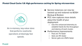 Pivotal Cloud Cache 1.8: High-performance caching for Spring microservices
An in-memory, key-value store
that performs read/write
operations at blazingly fast
speeds.
● Service instances can now be
backed up and restored via BOSH
Backup & Restore
● PCC now captures more details
about the health of your
deployment
○ Use this enhanced telemetry to
establish SLOs for the throughput
and latency of each cluster.
● Performance improvements
○ Puts are 7% faster
○ Gets are 9% faster
○ Server gets are 250% faster
 