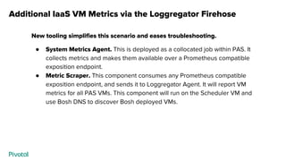 Additional IaaS VM Metrics via the Loggregator Firehose
New tooling simplifies this scenario and eases troubleshooting.
● System Metrics Agent. This is deployed as a collocated job within PAS. It
collects metrics and makes them available over a Prometheus compatible
exposition endpoint.
● Metric Scraper. This component consumes any Prometheus compatible
exposition endpoint, and sends it to Loggregator Agent. It will report VM
metrics for all PAS VMs. This component will run on the Scheduler VM and
use Bosh DNS to discover Bosh deployed VMs.
 