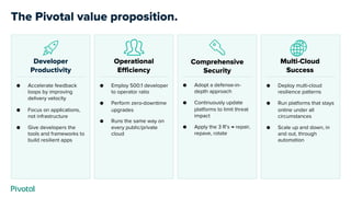 Operational
Efficiency
● Employ 500:1 developer
to operator ratio
● Perform zero-downtime
upgrades
● Runs the same way on
every public/private
cloud
Developer
Productivity
Comprehensive
Security
● Accelerate feedback
loops by improving
delivery velocity
● Focus on applications,
not infrastructure
● Give developers the
tools and frameworks to
build resilient apps
● Adopt a defense-in-
depth approach
● Continuously update
platforms to limit threat
impact
● Apply the 3 R’s → repair,
repave, rotate
● Deploy multi-cloud
resilience patterns
● Run platforms that stays
online under all
circumstances
● Scale up and down, in
and out, through
automation
Multi-Cloud
Success
The Pivotal value proposition.
 