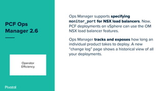 PCF Ops
Manager 2.6
Ops Manager supports specifying
monitor_port for NSX load balancers. Now,
PCF deployments on vSphere can use the OM
NSX load balancer features.
Ops Manager tracks and exposes how long an
individual product takes to deploy. A new
“change log” page shows a historical view of all
your deployments.
Operator
Efficiency
 