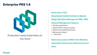 Enterprise PKS 1.4
Production-ready Kubernetes on
any cloud
Kubernetes 1.13.5
Streamlined Install & Config for vSphere
Single Operations Manager for PAS + PKS
Lifecycle Management features
• Pod Security Policies
• Cluster Admin resource quotas.
• Self-service KubeConfig access.
• Backup and restore
• ...and more!
Want early access to PKS 1.5 for Windows
workloads? Contact your balanced account
team.
 