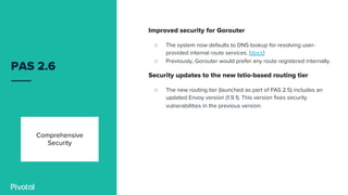 PAS 2.6
Improved security for Gorouter
○ The system now defaults to DNS lookup for resolving user-
provided internal route services. [docs]
○ Previously, Gorouter would prefer any route registered internally.
Security updates to the new Istio-based routing tier
○ The new routing tier (launched as part of PAS 2.5) includes an
updated Envoy version (1.9.1). This version fixes security
vulnerabilities in the previous version.
Comprehensive
Security
 