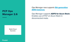 PCF Ops
Manager 2.6
Ops Manager now supports 5th generation
AWS instances.
Ops Manager supports ADFS for Azure Stack.
Enables use of PCF on Azure Stack in
disconnected mode.
Multi-Cloud
Success
 