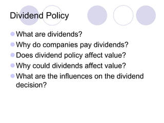 Dividend Policy

What are dividends?
Why do companies pay dividends?
Does dividend policy affect value?
Why could dividends affect value?
What are the influences on the dividend
 decision?
 