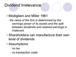 Dividend Irrelevance

Modigliani and Miller 1961
  the value of the firm is determined by the
    earnings power of its assets and the split
    between dividends and retained earnings is
    irrelevant.
Shareholders can manufacture their own
 level of dividends
Assumptions
  no tax
  no transaction costs
 