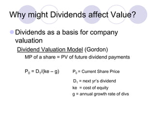 Why might Dividends affect Value?

Dividends as a basis for company
 valuation
  Dividend Valuation Model (Gordon)
    MP of a share = PV of future dividend payments

    P0 = D1/(ke – g)    P0 = Current Share Price

                         D1 = next yr’s dividend
                        ke = cost of equity
                        g = annual growth rate of divs
 