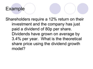 Example

Shareholders require a 12% return on their
  investment and the company has just
  paid a dividend of 80p per share.
  Dividends have grown on average by
  3.4% per year. What is the theoretical
  share price using the dividend growth
  model?
 