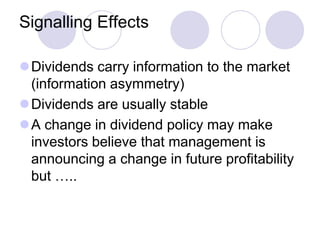 Signalling Effects

Dividends carry information to the market
 (information asymmetry)
Dividends are usually stable
A change in dividend policy may make
 investors believe that management is
 announcing a change in future profitability
 but …..
 