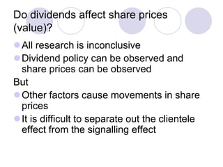 Do dividends affect share prices
(value)?
All research is inconclusive
Dividend policy can be observed and
 share prices can be observed
But
Other factors cause movements in share
 prices
It is difficult to separate out the clientele
 effect from the signalling effect
 
