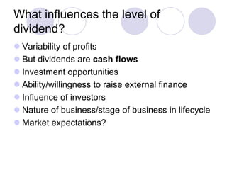 What influences the level of
dividend?
 Variability of profits
 But dividends are cash flows
 Investment opportunities
 Ability/willingness to raise external finance
 Influence of investors
 Nature of business/stage of business in lifecycle
 Market expectations?
 