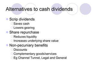 Alternatives to cash dividends
 Scrip dividends
  Saves cash
  Lowers gearing
 Share repurchase
  Reduces liquidity
  Increases underlying share value
 Non-pecuniary benefits
  Discounts
  Complementary goods/services
  Eg Channel Tunnel, Legal and General
 