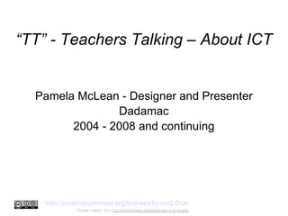 “ TT” - Teachers Talking – About ICT Pamela McLean ‏  - Designer and Presenter Dadamac 2004 - 2008 and continuing http://creativecommons.org/licenses/by-nc/2.0/uk/   