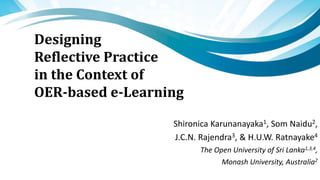 Designing
Reflective Practice
in the Context of
OER-based e-Learning
Shironica Karunanayaka1, Som Naidu2,
J.C.N. Rajendra3, & H.U.W. Ratnayake4
The Open University of Sri Lanka1,3,4,
Monash University, Australia2
 