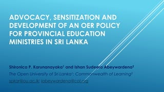 ADVOCACY, SENSITIZATION AND
DEVELOPMENT OF AN OER POLICY
FOR PROVINCIAL EDUCATION
MINISTRIES IN SRI LANKA
Shironica P. Karunanayaka1 and Ishan Sudeera Abeywardena2
The Open University of Sri Lanka1; Commonwealth of Learning2
spkar@ou.ac.lk; Iabeywardena@col.org
 