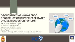 ORCHESTRATING KNOWLEDGE
CONSTRUCTION IN PEER-FACILITATED
ONLINE DISCUSSION FORUMS
M. N. Kumudinee de Zoysa1
S. Ruvinie Hettiarachchi1
Shironica P. Karunanayaka1
Som Naidu2
The Open University of Sri Lanka1; The University of the South Pacific2
1
 