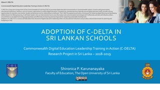 ADOPTION OF C-DELTA IN
SRI LANKAN SCHOOLS
Commonwealth Digital Education LeadershipTraining in Action (C-DELTA)
Research Project in Sri Lanka – 2018-2019
About C-DELTA
Commonwealth Digital Education Leadership Training in Action (C-DELTA)
C-DELTA is a long-term programme of the Commonwealth of Learning (COL) to promote digital education environments in Commonwealth nations. It works with governments,
educational institutions, teachers, and civil society organizations to assess digital education competencies, develop learning materials around digital education skills, provide training
opportunities for teachers, and monitor student achievement and its relationship to livelihood. The C-DELTA programme provides a framework for fostering digital learning and developing
skilled citizens for lifelong learning. It will foster leaders who can demonstrate how to use information and communication technologies (ICT) effectively and who will influence others
around them to use digital technology appropriately and effectively for learning (and earning) and for supporting sustainable development.
Adoption of C-DELTA in a country will help determine the level of digital education leadership skills in its educational institutions and provide a national benchmark for planning and
budgeting to help
Shironica P. Karunanayaka
Faculty of Education,The Open University of Sri Lanka
 