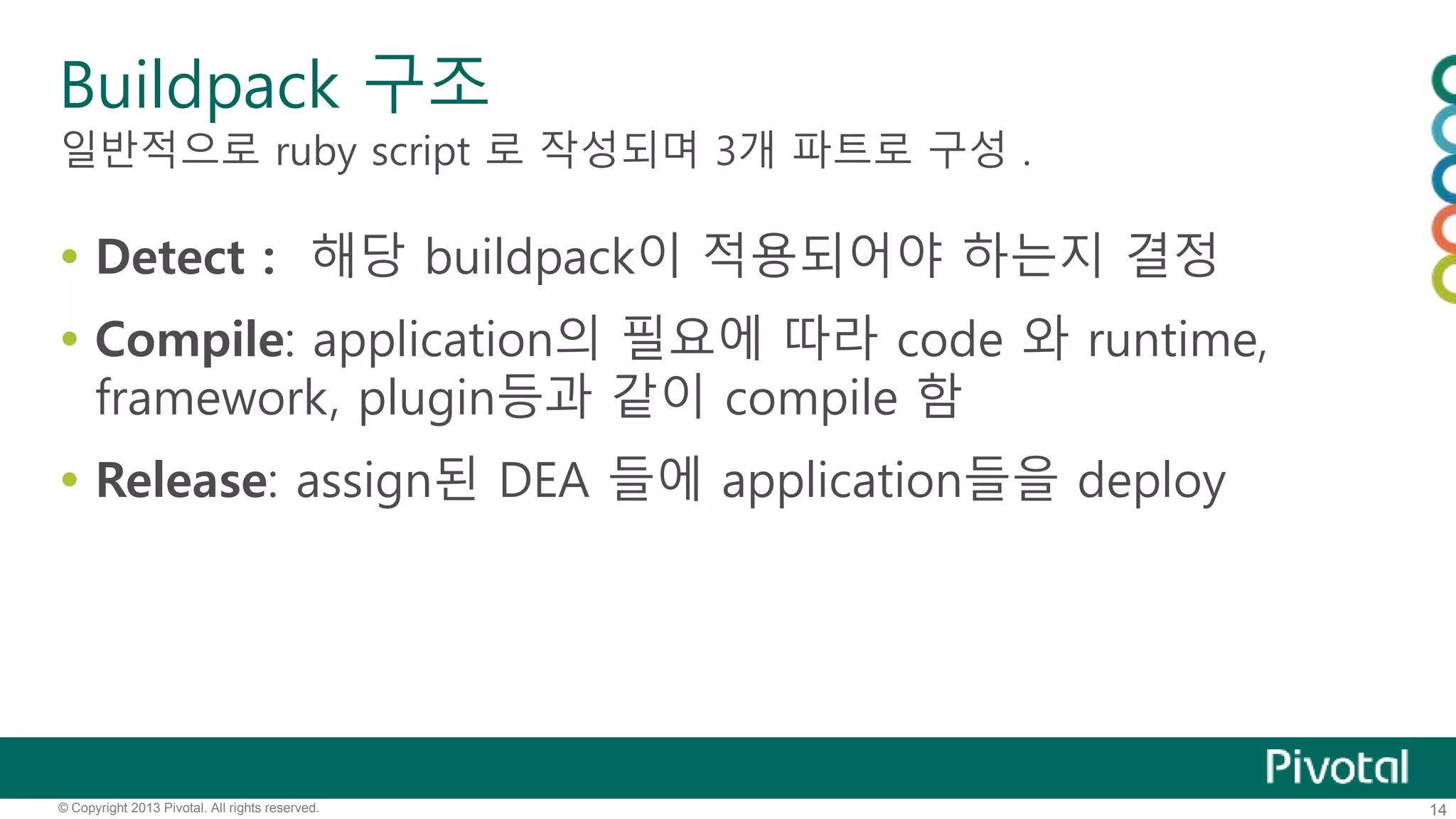 Buildpack 구조 
일반적으로 ruby script 로 작성되며 3개 파트로 구성 . 
 Detect : 해당 buildpack이 적용되어야 하는지 결정 
 Compile: application의 필요에 따라 code 와 runtime, 
framework, plugin등과 같이 compile 함 
 Release: assign된 DEA 들에 application들을 deploy 
© Copyright 2013 Pivotal. All rights reserved. 14 
 