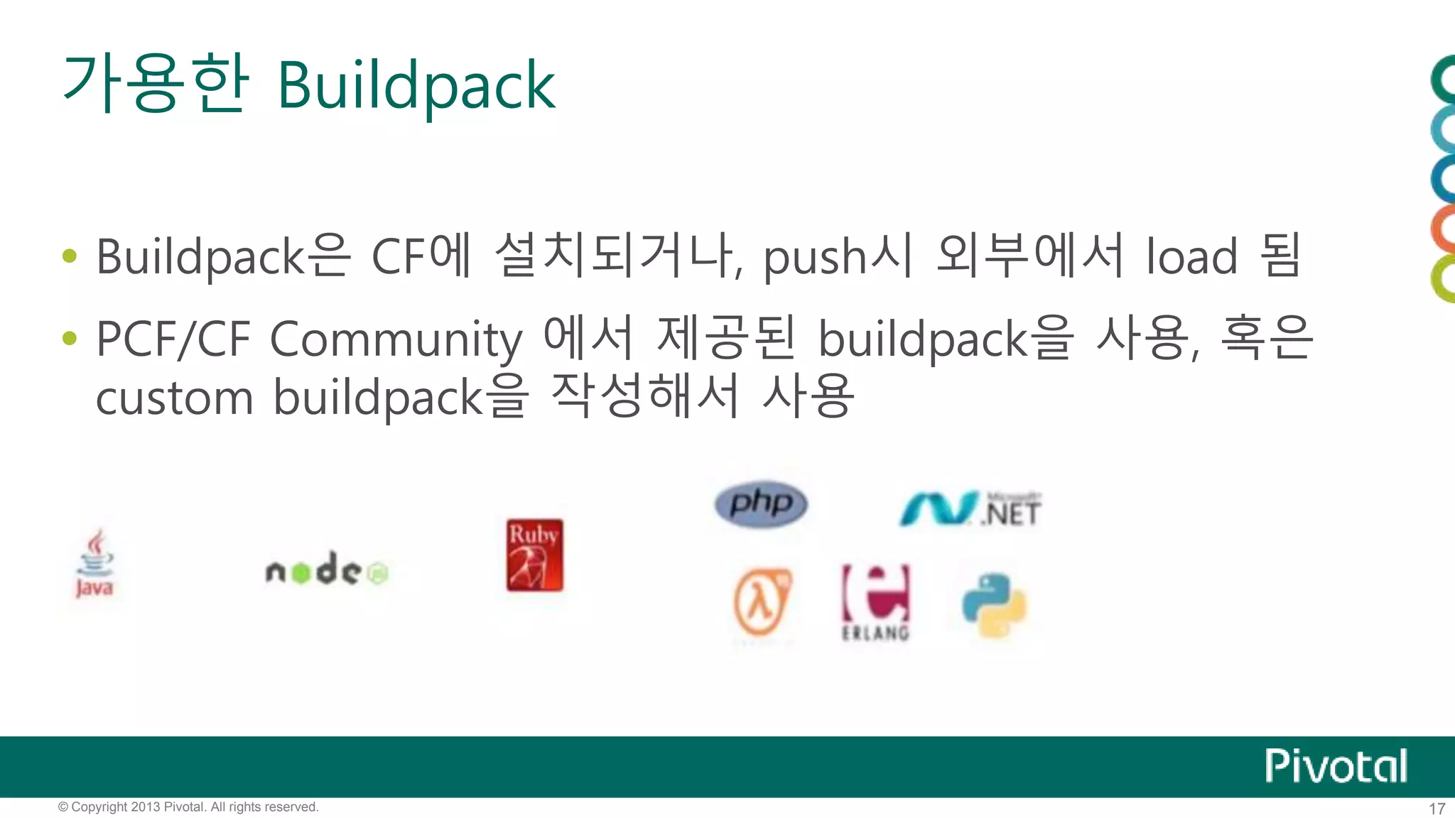 가용한 Buildpack 
 Buildpack은 CF에 설치되거나, push시 외부에서 load 됨 
 PCF/CF Community 에서 제공된 buildpack을 사용, 혹은 
custom buildpack을 작성해서 사용 
© Copyright 2013 Pivotal. All rights reserved. 17 
 