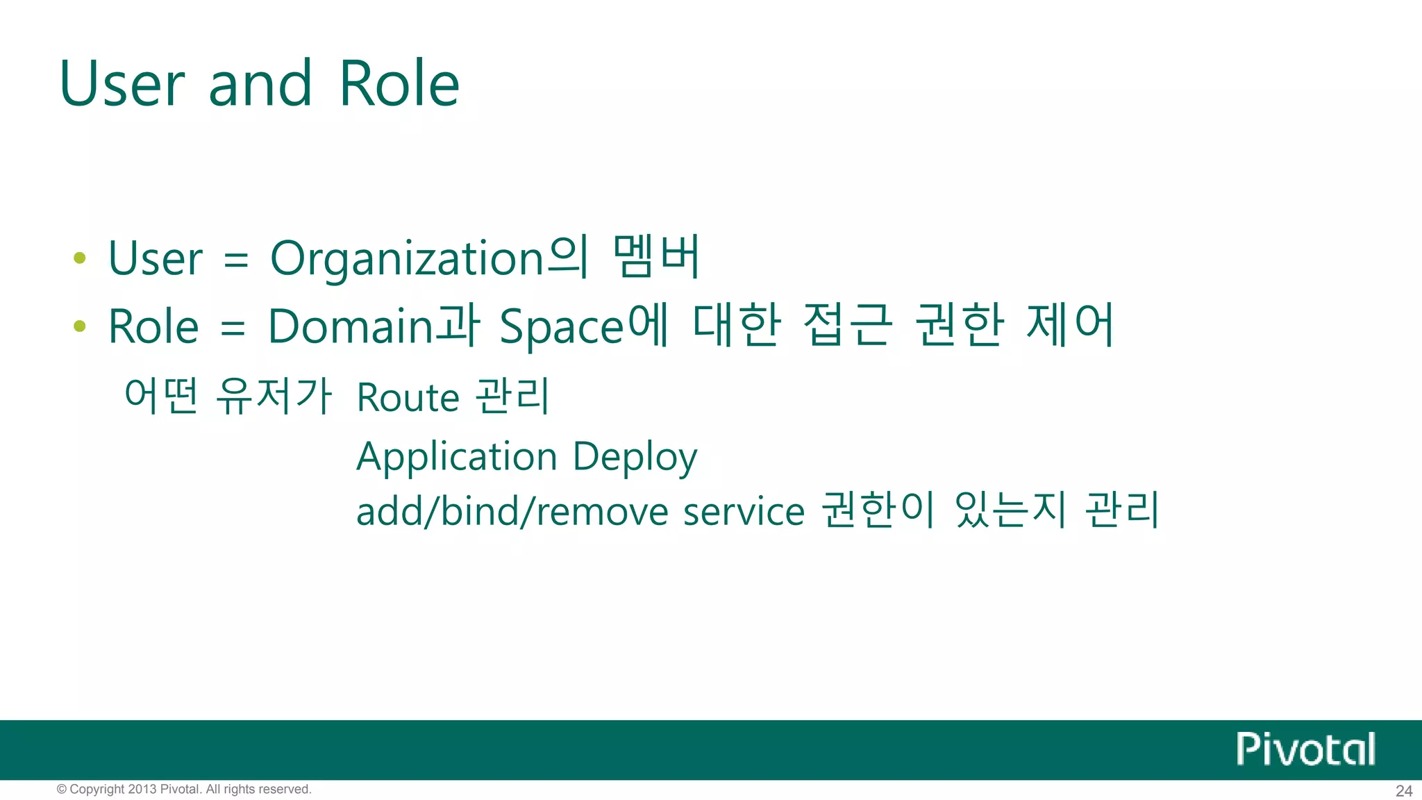 User and Role 
• User = Organization의 멤버 
• Role = Domain과 Space에 대한 접근 권한 제어 
어떤 유저가 Route 관리 
Application Deploy 
add/bind/remove service 권한이 있는지 관리 
© Copyright 2013 Pivotal. All rights reserved. 24 
 