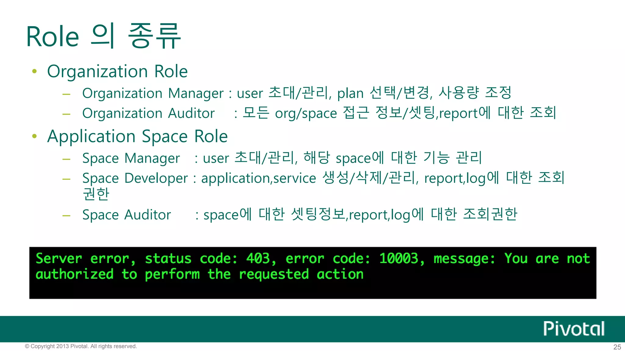 Role 의 종류 
• Organization Role 
– Organization Manager : user 초대/관리, plan 선택/변경, 사용량 조정 
– Organization Auditor : 모든 org/space 접근 정보/셋팅,report에 대한 조회 
• Application Space Role 
– Space Manager : user 초대/관리, 해당 space에 대한 기능 관리 
– Space Developer : application,service 생성/삭제/관리, report,log에 대한 조회 
권한 
– Space Auditor : space에 대한 셋팅정보,report,log에 대한 조회권한 
© Copyright 2013 Pivotal. All rights reserved. 25 
 