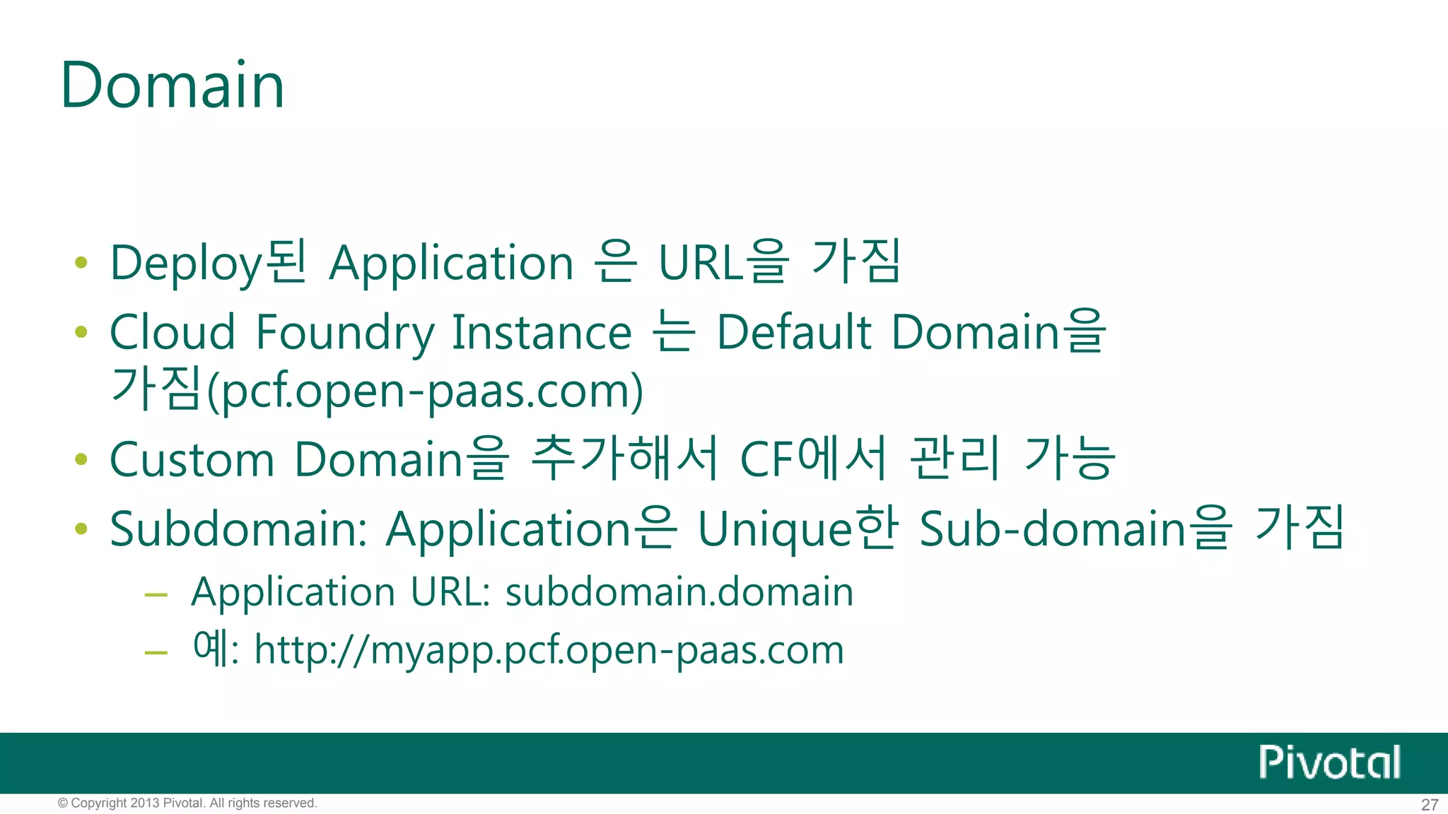 Domain 
• Deploy된 Application 은 URL을 가짐 
• Cloud Foundry Instance 는 Default Domain을 
가짐(pcf.open-paas.com) 
• Custom Domain을 추가해서 CF에서 관리 가능 
• Subdomain: Application은 Unique한 Sub-domain을 가짐 
– Application URL: subdomain.domain 
– 예: http://myapp.pcf.open-paas.com 
© Copyright 2013 Pivotal. All rights reserved. 27 
 