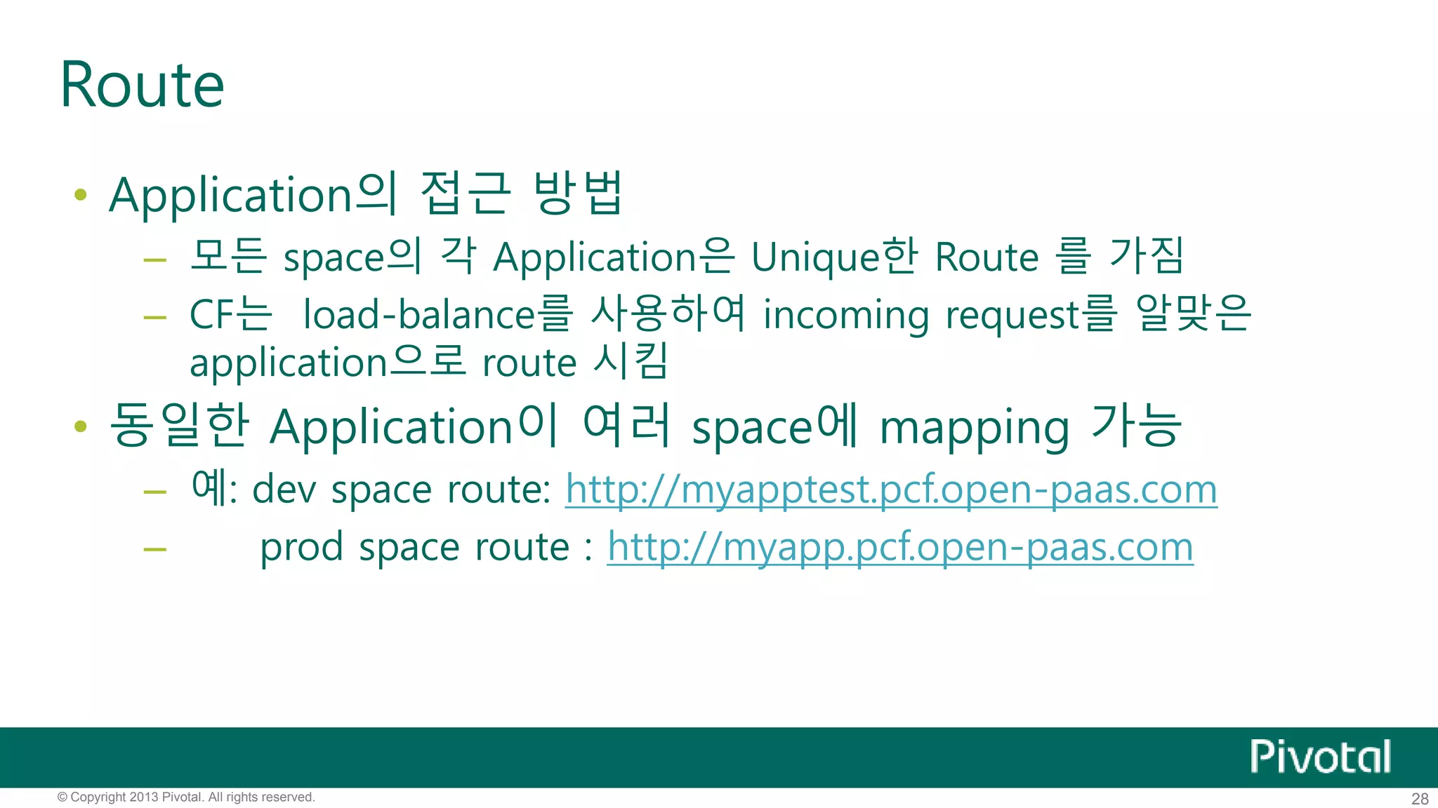 Route 
• Application의 접근 방법 
– 모든 space의 각 Application은 Unique한 Route 를 가짐 
– CF는 load-balance를 사용하여 incoming request를 알맞은 
application으로 route 시킴 
• 동일한 Application이 여러 space에 mapping 가능 
– 예: dev space route: http://myapptest.pcf.open-paas.com 
– prod space route : http://myapp.pcf.open-paas.com 
© Copyright 2013 Pivotal. All rights reserved. 28 
 