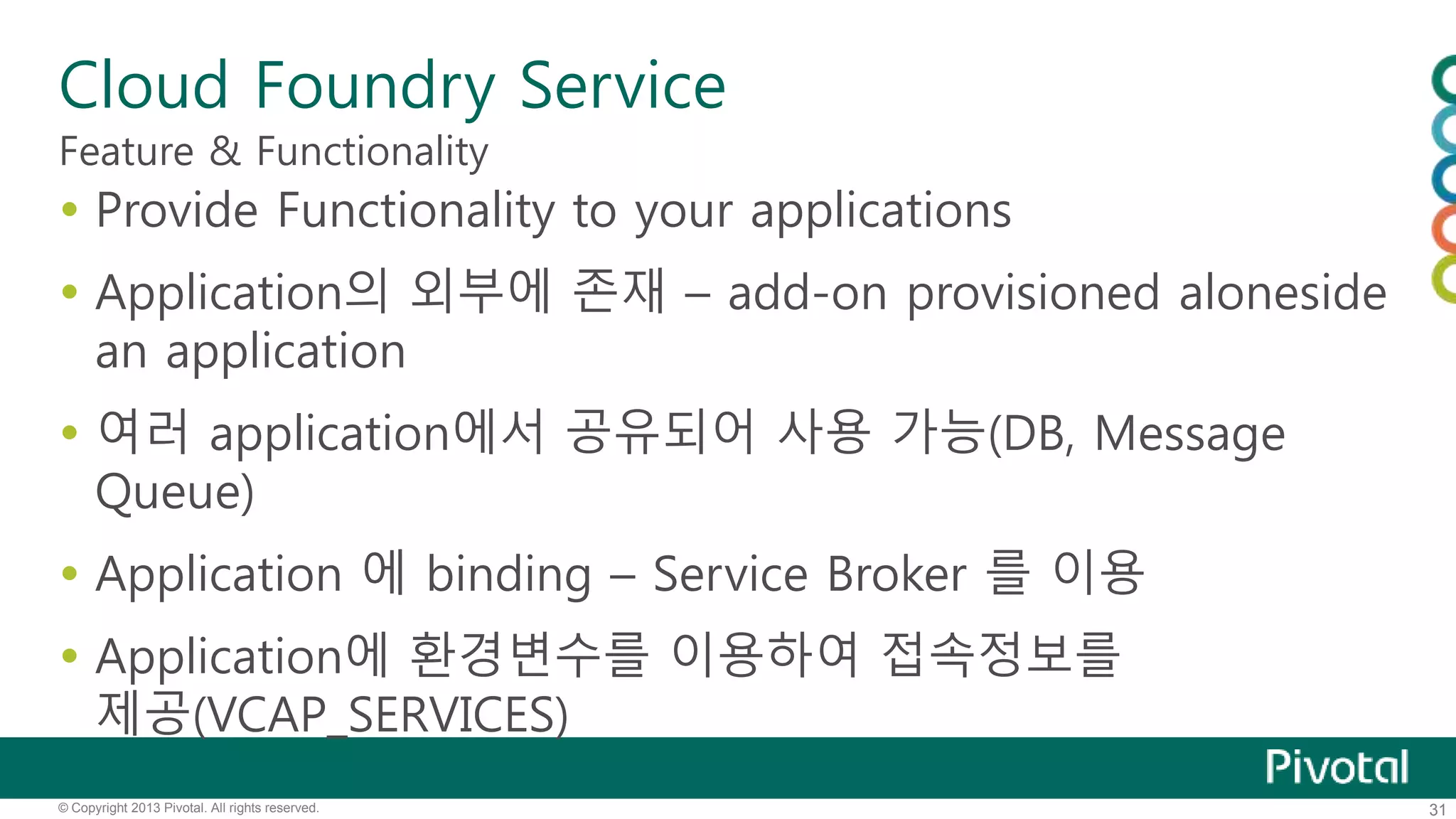 Cloud Foundry Service 
Feature & Functionality 
 Provide Functionality to your applications 
 Application의 외부에 존재 – add-on provisioned aloneside 
an application 
 여러 application에서 공유되어 사용 가능(DB, Message 
Queue) 
 Application 에 binding – Service Broker 를 이용 
 Application에 환경변수를 이용하여 접속정보를 
제공(VCAP_SERVICES) 
© Copyright 2013 Pivotal. All rights reserved. 31 
 
