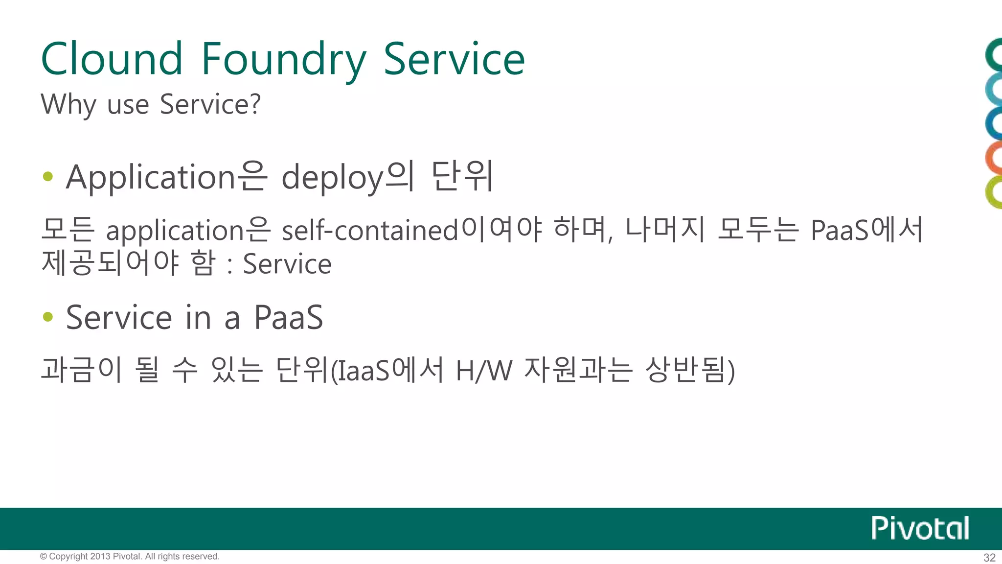 Clound Foundry Service 
Why use Service? 
 Application은 deploy의 단위 
모든 application은 self-contained이여야 하며, 나머지 모두는 PaaS에서 
제공되어야 함 : Service 
 Service in a PaaS 
과금이 될 수 있는 단위(IaaS에서 H/W 자원과는 상반됨) 
© Copyright 2013 Pivotal. All rights reserved. 32 
 