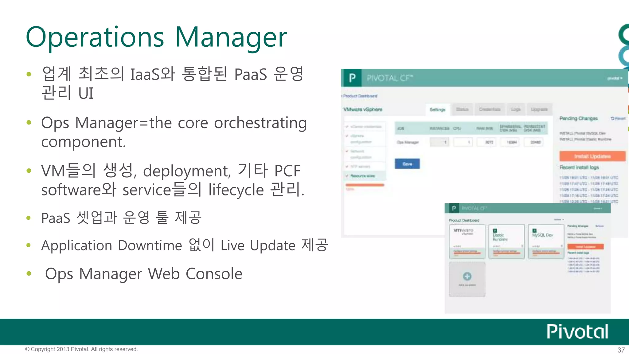 Operations Manager 
 업계 최초의 IaaS와 통합된 PaaS 운영 
관리 UI 
 Ops Manager=the core orchestrating 
component. 
 VM들의 생성, deployment, 기타 PCF 
software와 service들의 lifecycle 관리. 
 PaaS 셋업과 운영 툴 제공 
 Application Downtime 없이 Live Update 제공 
 Ops Manager Web Console 
© Copyright 2013 Pivotal. All rights reserved. 37 
 