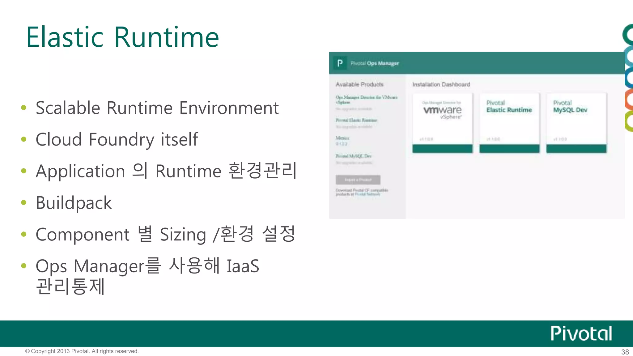 Elastic Runtime 
 Scalable Runtime Environment 
 Cloud Foundry itself 
 Application 의 Runtime 환경관리 
 Buildpack 
 Component 별 Sizing /환경 설정 
 Ops Manager를 사용해 IaaS 
관리통제 
© Copyright 2013 Pivotal. All rights reserved. 38 
 
