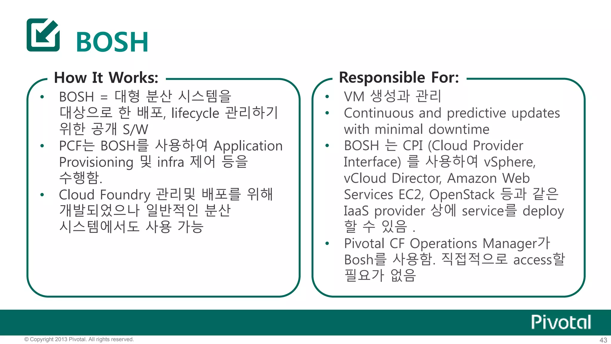BOSH 
How It Works: 
• BOSH = 대형 분산 시스템을 
대상으로 한 배포, lifecycle 관리하기 
위한 공개 S/W 
• PCF는 BOSH를 사용하여 Application 
Provisioning 및 infra 제어 등을 
수행함. 
• Cloud Foundry 관리및 배포를 위해 
개발되었으나 일반적인 분산 
시스템에서도 사용 가능 
Responsible For: 
• VM 생성과 관리 
• Continuous and predictive updates 
with minimal downtime 
• BOSH 는 CPI (Cloud Provider 
Interface) 를 사용하여 vSphere, 
vCloud Director, Amazon Web 
Services EC2, OpenStack 등과 같은 
IaaS provider 상에 service를 deploy 
할 수 있음 . 
• Pivotal CF Operations Manager가 
Bosh를 사용함. 직접적으로 access할 
필요가 없음 
© Copyright 2013 Pivotal. All rights reserved. 43 
 