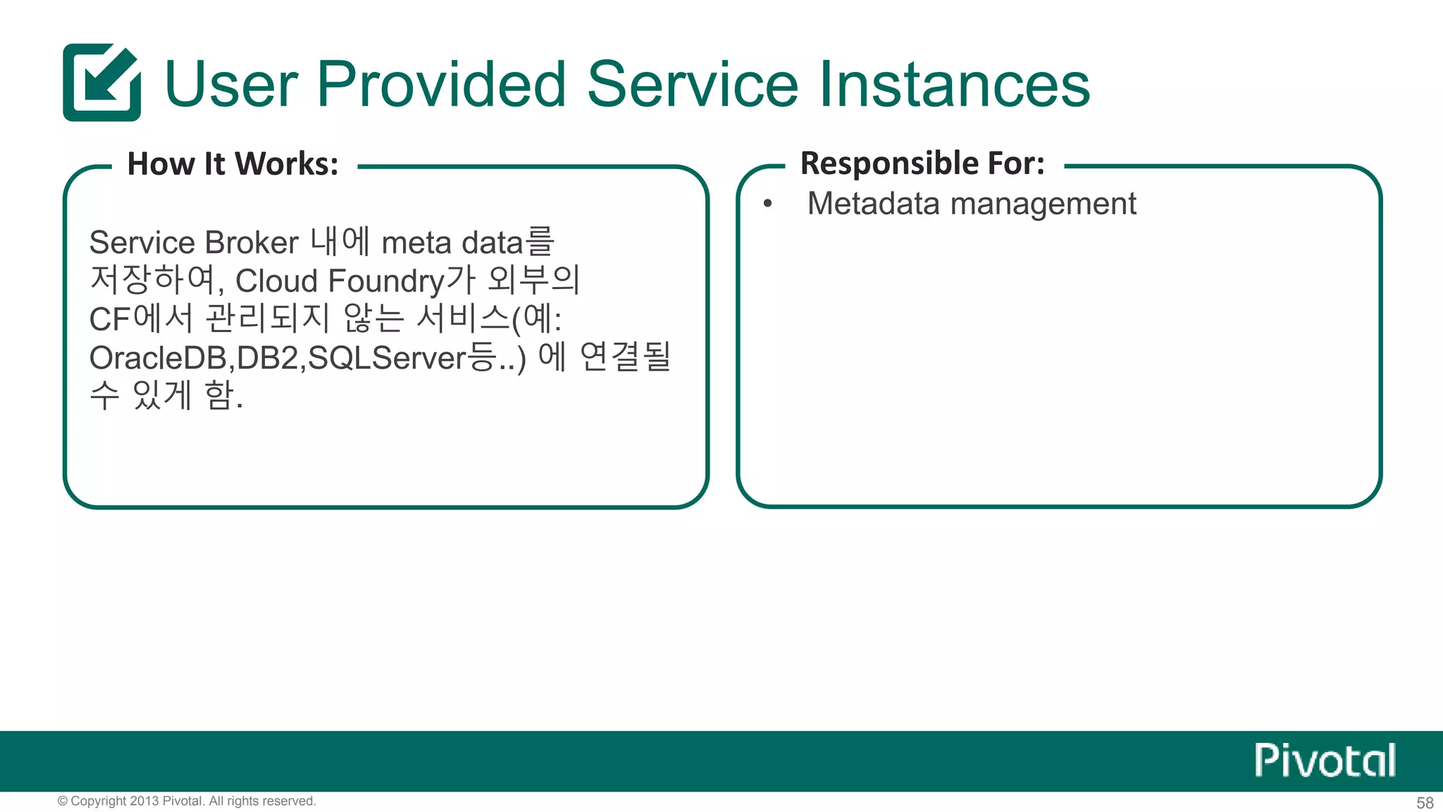 User Provided Service Instances 
How It Works: 
Service Broker 내에 meta data를 
저장하여, Cloud Foundry가 외부의 
CF에서 관리되지 않는 서비스(예: 
OracleDB,DB2,SQLServer등..) 에 연결될 
수 있게 함. 
Responsible For: 
• Metadata management 
© Copyright 2013 Pivotal. All rights reserved. 58 
 