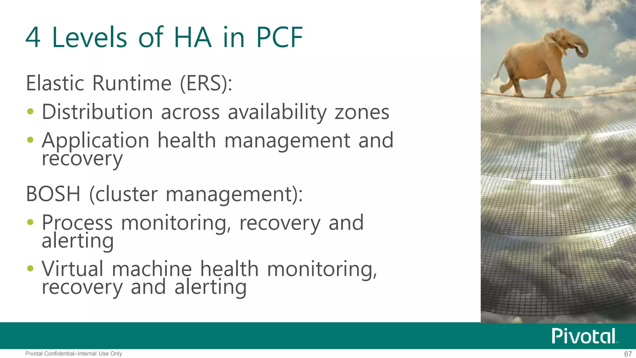 4 Levels of HA in PCF 
Elastic Runtime (ERS): 
 Distribution across availability zones 
 Application health management and 
recovery 
BOSH (cluster management): 
 Process monitoring, recovery and 
alerting 
 Virtual machine health monitoring, 
recovery and alerting 
Pivotal Confidential–Internal Use Only 67 
 