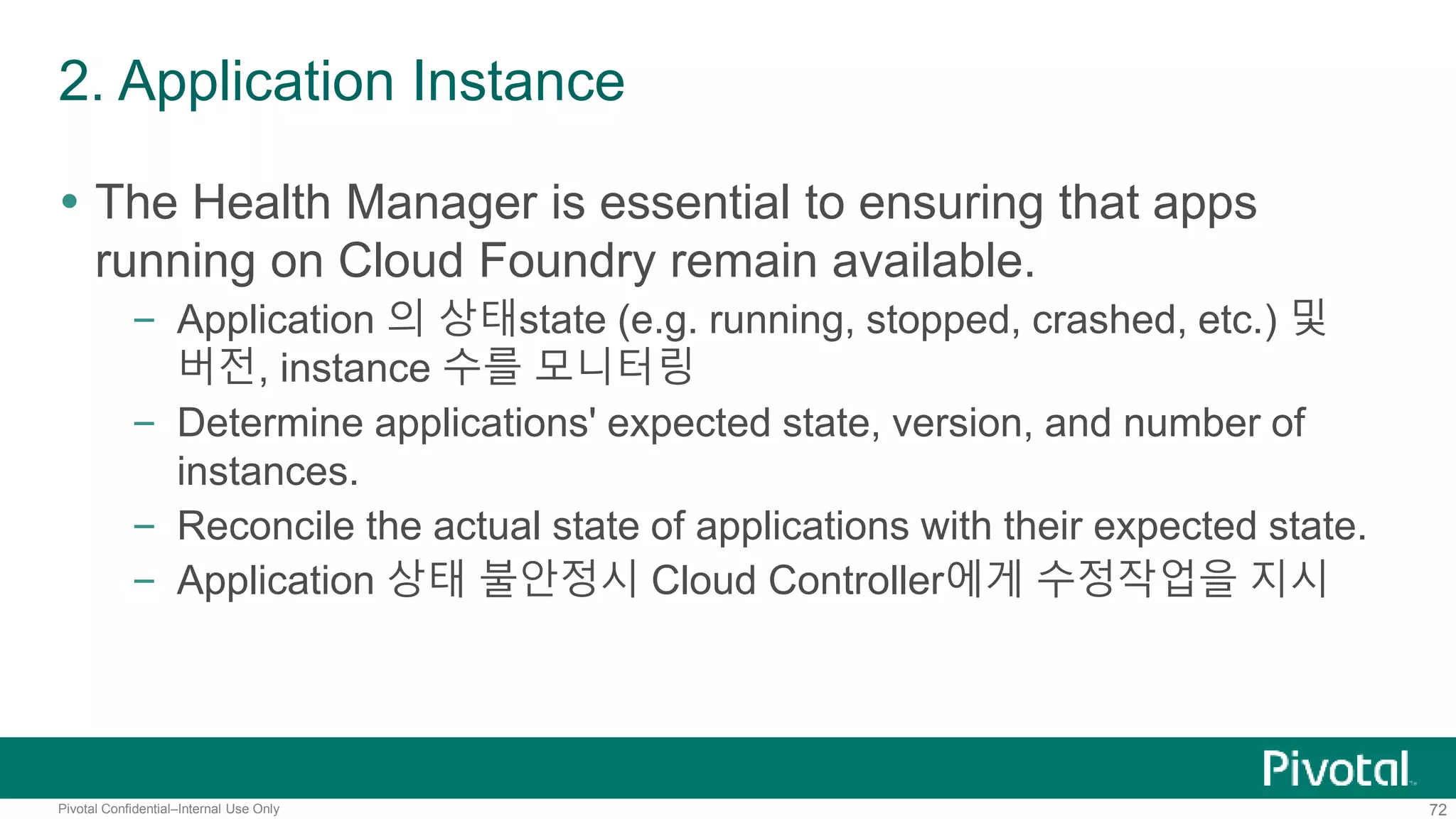 2. Application Instance 
 The Health Manager is essential to ensuring that apps 
running on Cloud Foundry remain available. 
– Application 의 상태state (e.g. running, stopped, crashed, etc.) 및 
버전, instance 수를 모니터링 
– Determine applications' expected state, version, and number of 
instances. 
– Reconcile the actual state of applications with their expected state. 
– Application 상태 불안정시 Cloud Controller에게 수정작업을 지시 
Pivotal Confidential–Internal Use Only 72 
 