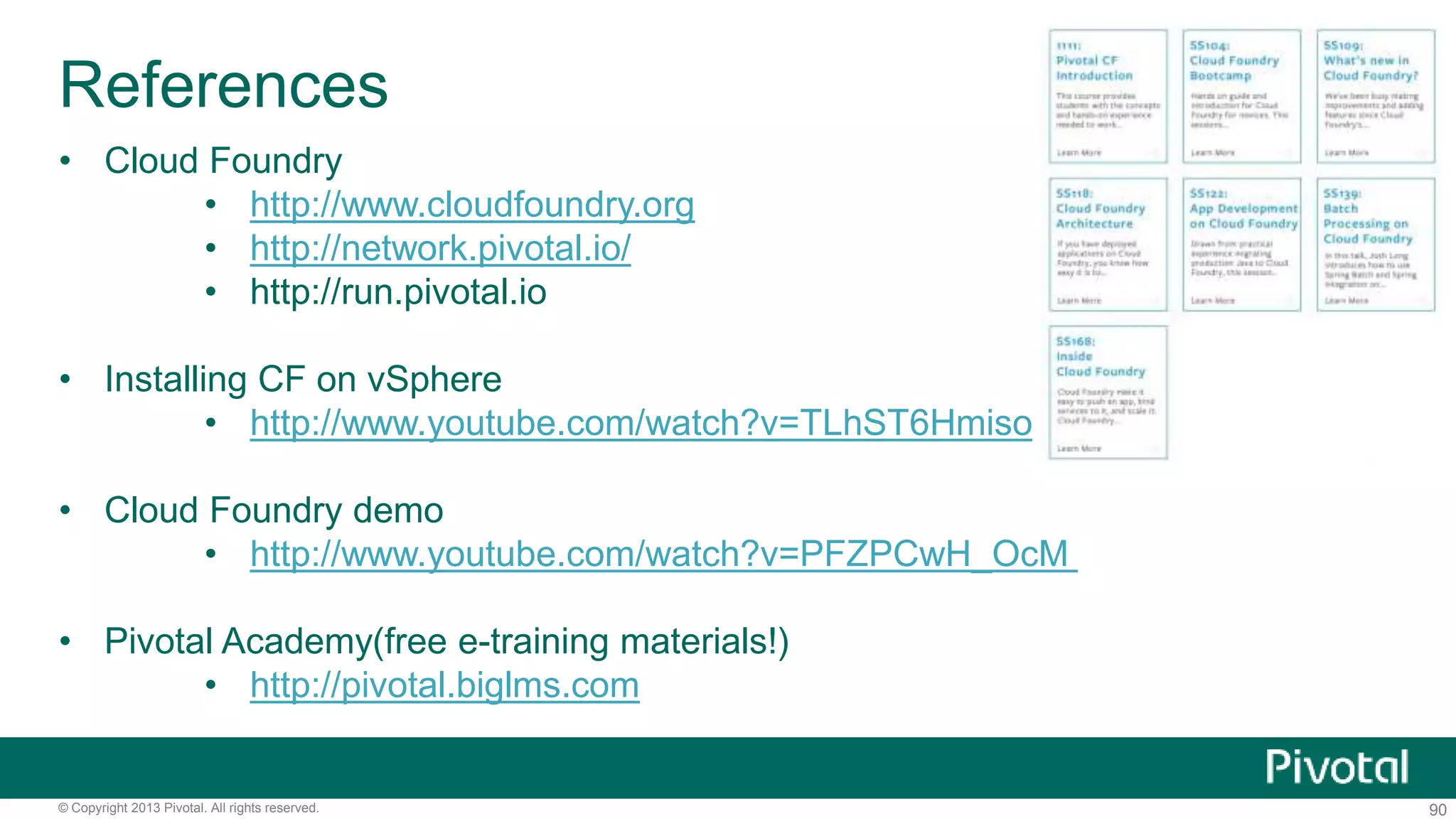 References 
• Cloud Foundry 
• http://www.cloudfoundry.org 
• http://network.pivotal.io/ 
• http://run.pivotal.io 
• Installing CF on vSphere 
• http://www.youtube.com/watch?v=TLhST6Hmiso 
• Cloud Foundry demo 
• http://www.youtube.com/watch?v=PFZPCwH_OcM 
• Pivotal Academy(free e-training materials!) 
• http://pivotal.biglms.com 
© Copyright 2013 Pivotal. All rights reserved. 90 
 