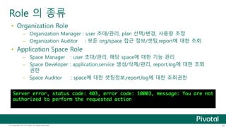 Role 의 종류 
• Organization Role 
– Organization Manager : user 초대/관리, plan 선택/변경, 사용량 조정 
– Organization Auditor : 모든 org/space 접근 정보/셋팅,report에 대한 조회 
• Application Space Role 
– Space Manager : user 초대/관리, 해당 space에 대한 기능 관리 
– Space Developer : application,service 생성/삭제/관리, report,log에 대한 조회 
권한 
– Space Auditor : space에 대한 셋팅정보,report,log에 대한 조회권한 
© Copyright 2013 Pivotal. All rights reserved. 25 
 
