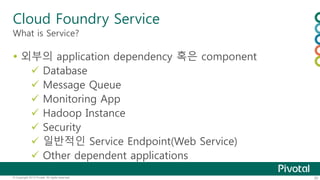 Cloud Foundry Service 
What is Service? 
 외부의 application dependency 혹은 component 
 Database 
 Message Queue 
 Monitoring App 
 Hadoop Instance 
 Security 
 일반적인 Service Endpoint(Web Service) 
 Other dependent applications 
© Copyright 2013 Pivotal. All rights reserved. 30 
 