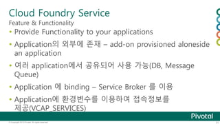 Cloud Foundry Service 
Feature & Functionality 
 Provide Functionality to your applications 
 Application의 외부에 존재 – add-on provisioned aloneside 
an application 
 여러 application에서 공유되어 사용 가능(DB, Message 
Queue) 
 Application 에 binding – Service Broker 를 이용 
 Application에 환경변수를 이용하여 접속정보를 
제공(VCAP_SERVICES) 
© Copyright 2013 Pivotal. All rights reserved. 31 
 