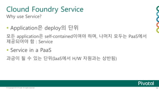 Clound Foundry Service 
Why use Service? 
 Application은 deploy의 단위 
모든 application은 self-contained이여야 하며, 나머지 모두는 PaaS에서 
제공되어야 함 : Service 
 Service in a PaaS 
과금이 될 수 있는 단위(IaaS에서 H/W 자원과는 상반됨) 
© Copyright 2013 Pivotal. All rights reserved. 32 
 