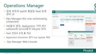 Operations Manager 
 업계 최초의 IaaS와 통합된 PaaS 운영 
관리 UI 
 Ops Manager=the core orchestrating 
component. 
 VM들의 생성, deployment, 기타 PCF 
software와 service들의 lifecycle 관리. 
 PaaS 셋업과 운영 툴 제공 
 Application Downtime 없이 Live Update 제공 
 Ops Manager Web Console 
© Copyright 2013 Pivotal. All rights reserved. 37 
 