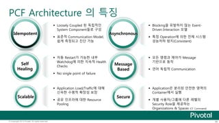 PCF Architecture 의 특징 
 Loosely Coupled 된 독립적인 
System Component들로 구성 
Idempotent Asynchronous 
 표준적 Communication Model, 
쉽게 측정되고 진단 가능 
 Blocking을 유발하지 않는 Event- 
Driven Interaction 모델 
 특정 Operation에 의한 전체 시스템 
성능저하 방지(Consistent) 
 자동 Restart가 가능한 내부 
Watchdog에 의한 지속적 Health 
Checks 
 No single point of failure 
 모든 명령과 제어가 Message 
기반으로 동작 
 언어 독립적 Communication 
 Application Load/Traffic에 대해 
신속한 수평적 확장성 보장 
Scalable Secure 
 공유 인프라에 대한 Resource 
Pooling 
 Application은 분리된 안전한 영역의 
Container에서 실행 
 개별 사용자/그룹에 다른 레벨의 
Security Role을 제공하는 
Organizations & Spaces (CF Command) 
Self 
Healing 
Message 
Based 
© Copyright 2013 Pivotal. All rights reserved. 46 
 