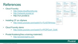References 
• Cloud Foundry 
• http://www.cloudfoundry.org 
• http://network.pivotal.io/ 
• http://run.pivotal.io 
• Installing CF on vSphere 
• http://www.youtube.com/watch?v=TLhST6Hmiso 
• Cloud Foundry demo 
• http://www.youtube.com/watch?v=PFZPCwH_OcM 
• Pivotal Academy(free e-training materials!) 
• http://pivotal.biglms.com 
© Copyright 2013 Pivotal. All rights reserved. 90 
 