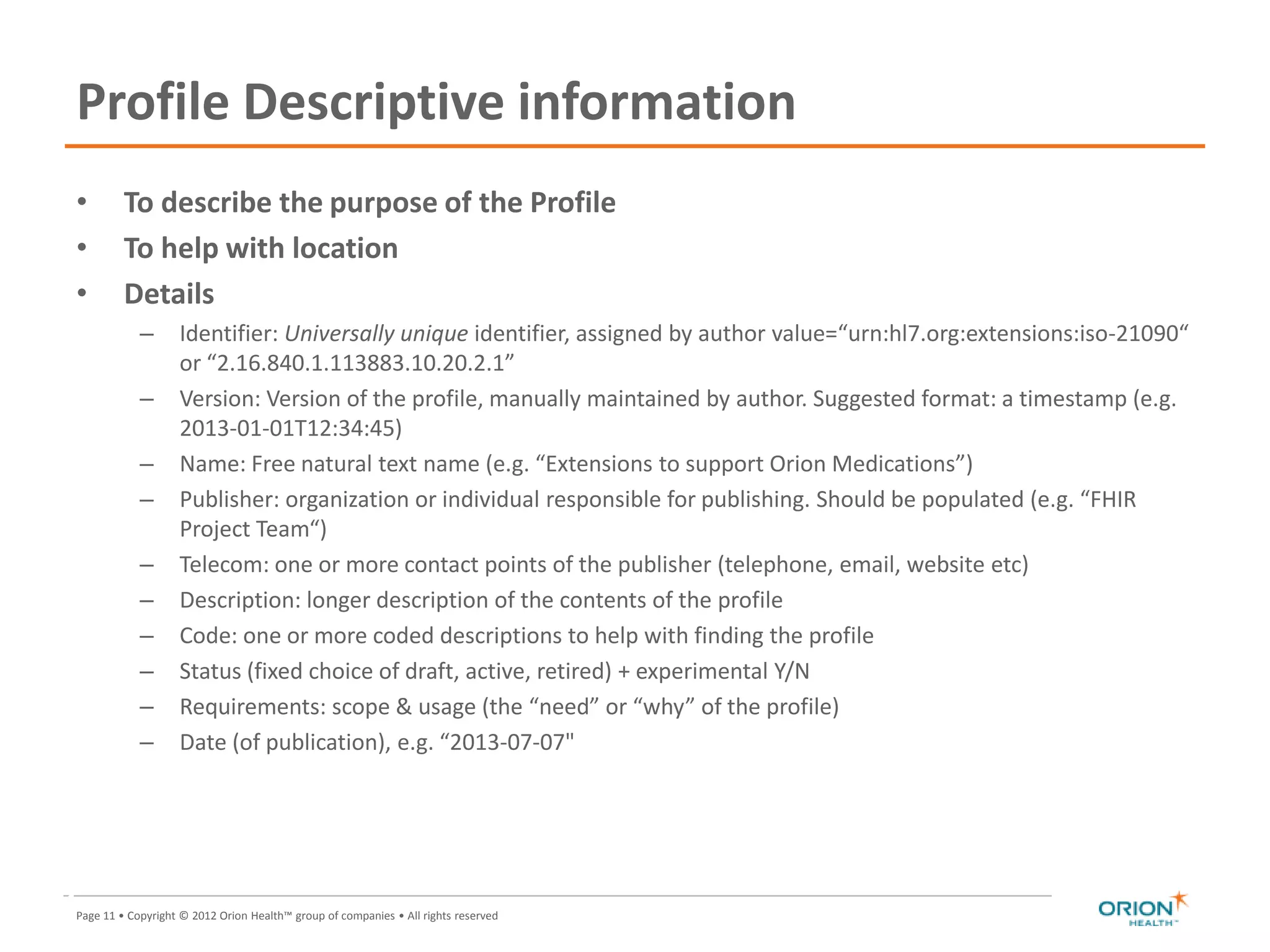Page 11 • Copyright © 2012 Orion Health™ group of companies • All rights reserved
Profile Descriptive information
• To describe the purpose of the Profile
• To help with location
• Details
– Identifier: Universally unique identifier, assigned by author value=“urn:hl7.org:extensions:iso-21090“
or “2.16.840.1.113883.10.20.2.1”
– Version: Version of the profile, manually maintained by author. Suggested format: a timestamp (e.g.
2013-01-01T12:34:45)
– Name: Free natural text name (e.g. “Extensions to support Orion Medications”)
– Publisher: organization or individual responsible for publishing. Should be populated (e.g. “FHIR
Project Team“)
– Telecom: one or more contact points of the publisher (telephone, email, website etc)
– Description: longer description of the contents of the profile
– Code: one or more coded descriptions to help with finding the profile
– Status (fixed choice of draft, active, retired) + experimental Y/N
– Requirements: scope & usage (the “need” or “why” of the profile)
– Date (of publication), e.g. “2013-07-07"
11
 