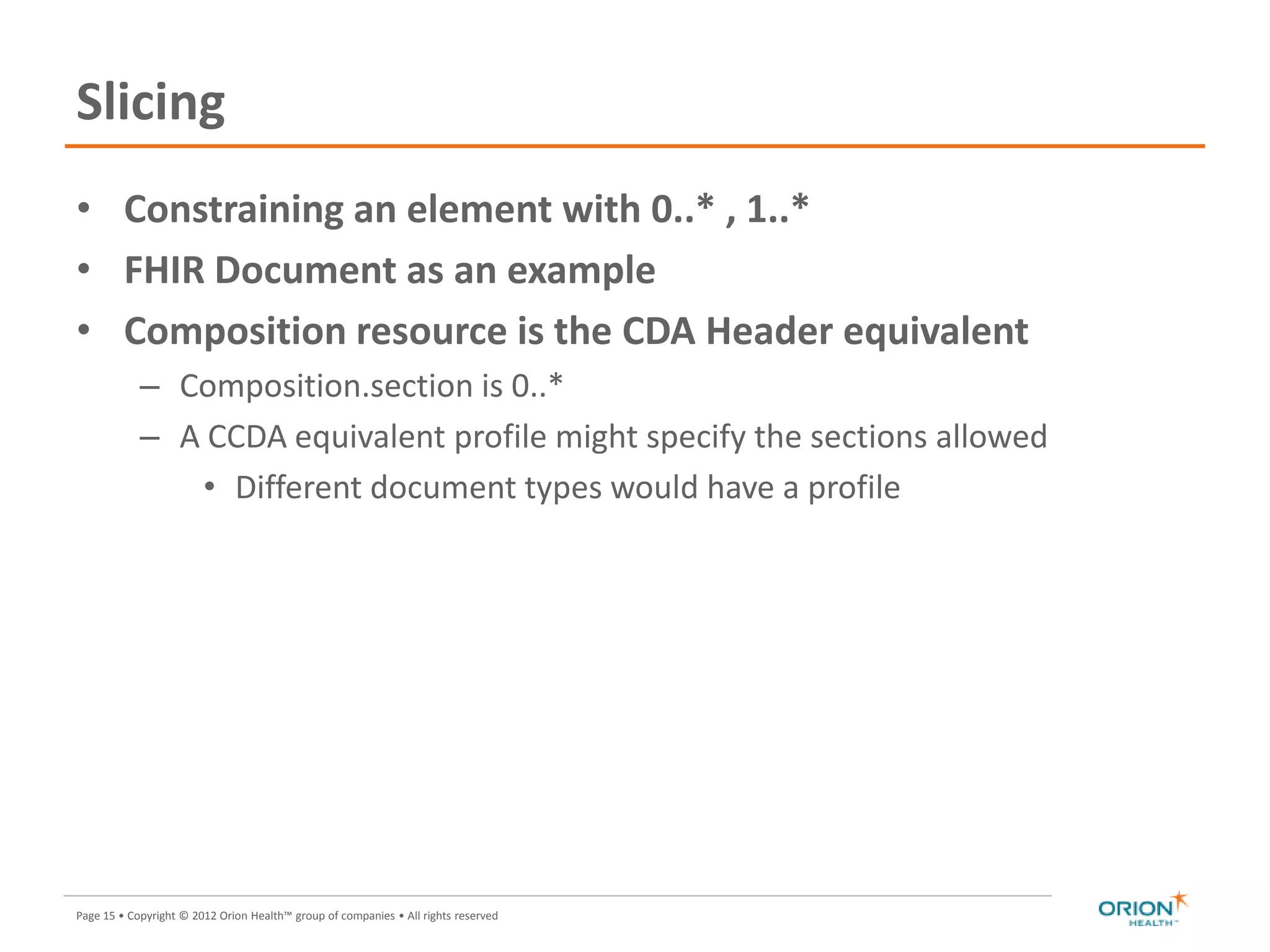 Page 15 • Copyright © 2012 Orion Health™ group of companies • All rights reserved
Slicing
• Constraining an element with 0..* , 1..*
• FHIR Document as an example
• Composition resource is the CDA Header equivalent
– Composition.section is 0..*
– A CCDA equivalent profile might specify the sections allowed
• Different document types would have a profile
 