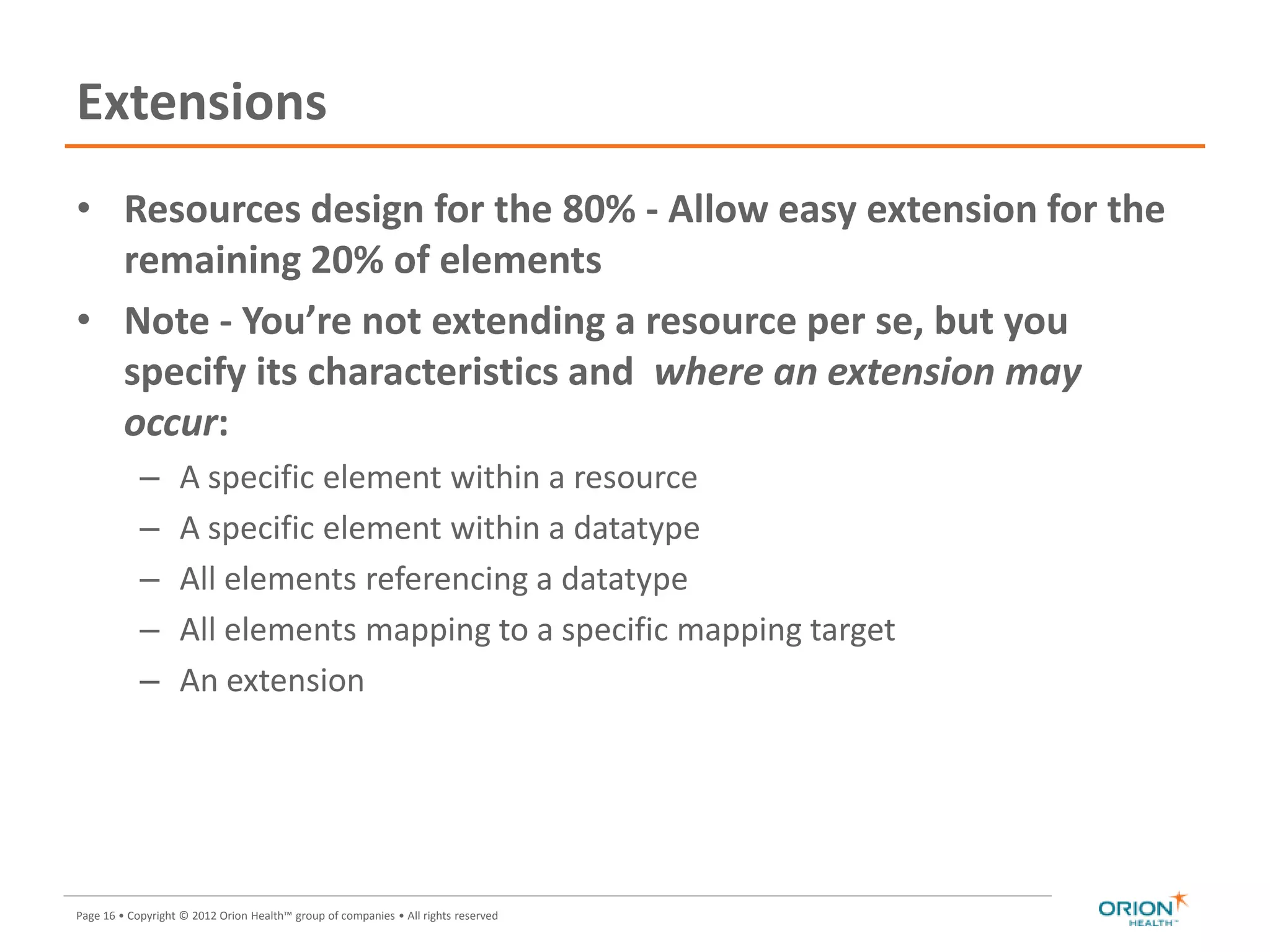 Page 16 • Copyright © 2012 Orion Health™ group of companies • All rights reserved
Extensions
• Resources design for the 80% - Allow easy extension for the
remaining 20% of elements
• Note - You’re not extending a resource per se, but you
specify its characteristics and where an extension may
occur:
– A specific element within a resource
– A specific element within a datatype
– All elements referencing a datatype
– All elements mapping to a specific mapping target
– An extension
 