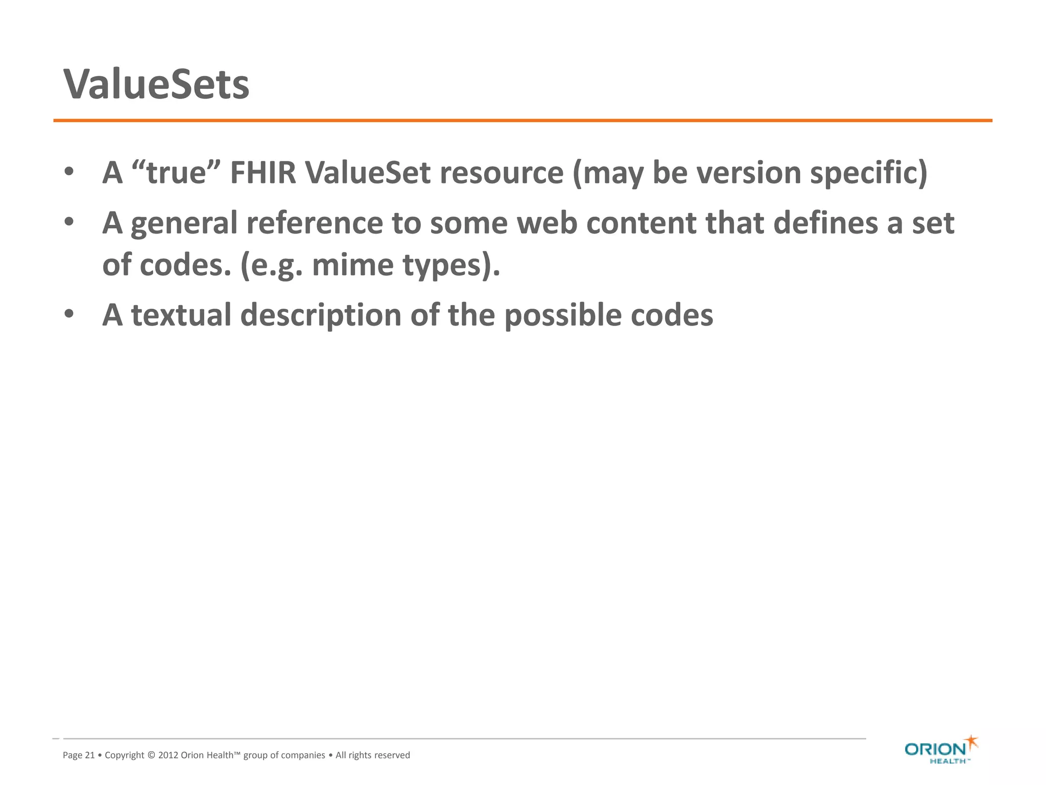 Page 21 • Copyright © 2012 Orion Health™ group of companies • All rights reserved
ValueSets
• A “true” FHIR ValueSet resource (may be version specific)
• A general reference to some web content that defines a set
of codes. (e.g. mime types).
• A textual description of the possible codes
21
 